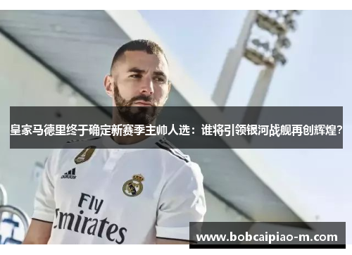 皇家马德里终于确定新赛季主帅人选：谁将引领银河战舰再创辉煌？