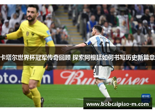 卡塔尔世界杯冠军传奇回顾 探索阿根廷如何书写历史新篇章