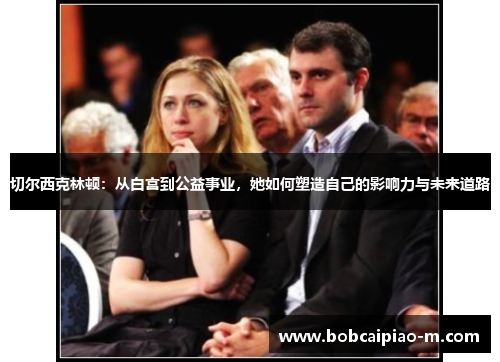 切尔西克林顿：从白宫到公益事业，她如何塑造自己的影响力与未来道路