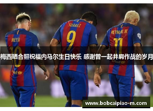 梅西晒合照祝福内马尔生日快乐 感谢曾一起并肩作战的岁月