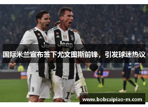 国际米兰宣布签下尤文图斯前锋，引发球迷热议