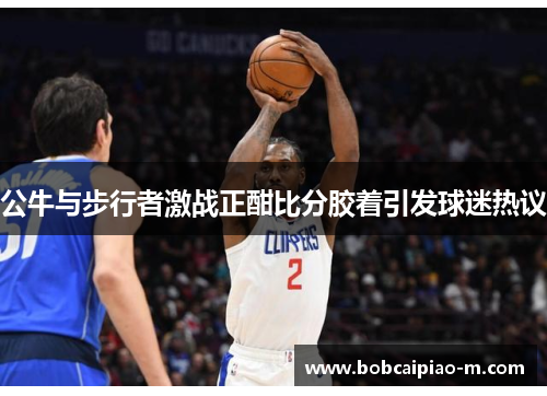 公牛与步行者激战正酣比分胶着引发球迷热议