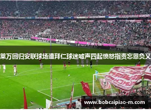 莱万回归安联球场遭拜仁球迷嘘声四起愤怒指责忘恩负义